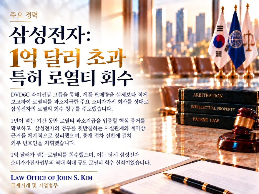 따뜻한 황금빛 실내를 배경으로 한 주요 경력 카드. 오른쪽 위에 태극기와 유엔기, 저울이 보이고 그 아래 “ARBITRATION”, “INTELLECTUAL PROPERTY”, “PATENT LAW”이라 적힌 법률서적과 의사봉이, 앞쪽에는 서류와 만년필이 놓여 있습니다. “삼성전자: 1억 달러 초과 특허 로열티 회수” 제목 아래 DVD6C 라이선싱 그룹을 통한 로열티 회수 청구를 요약한 본문이 있습니다. 카드 하단에는 Law Office of John S. Kim 로고와 “국제거래 및 기업법무” 표기가 있습니다.
